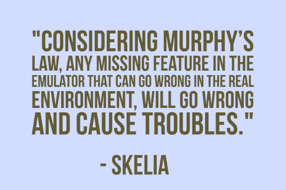 "Considering Murphy’s Law, any missing feature in the emulator that CAN go wrong in the real environment, WILL go wrong and cause troubles." - Skelia