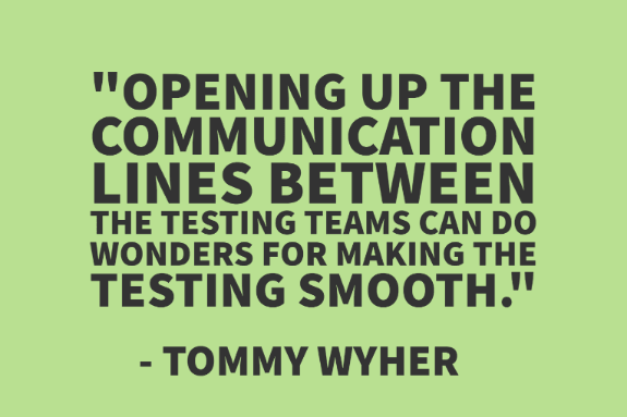 "Opening up the communication lines between the testing teams can do wonders for making the testing smooth." - Tommy Wyher