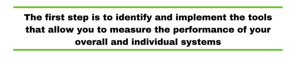 The first step is to identify and implement the tools that allow you to measure the performance of your overall and individual systems.